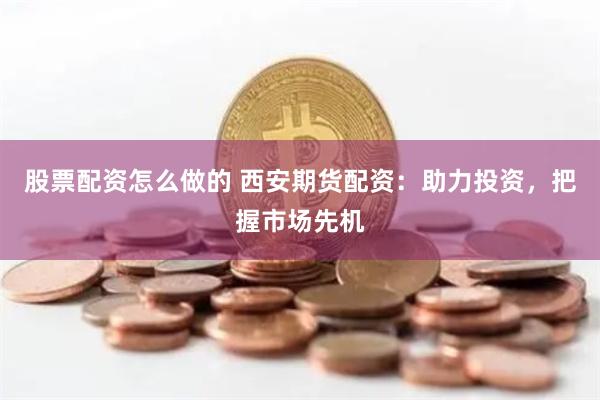 股票配资怎么做的 西安期货配资：助力投资，把握市场先机