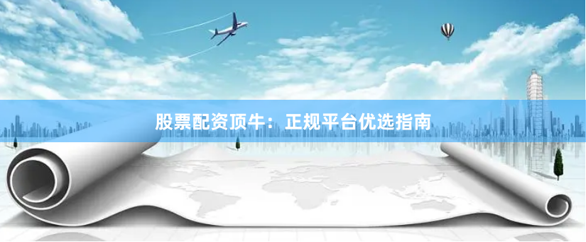 股票配资顶牛：正规平台优选指南